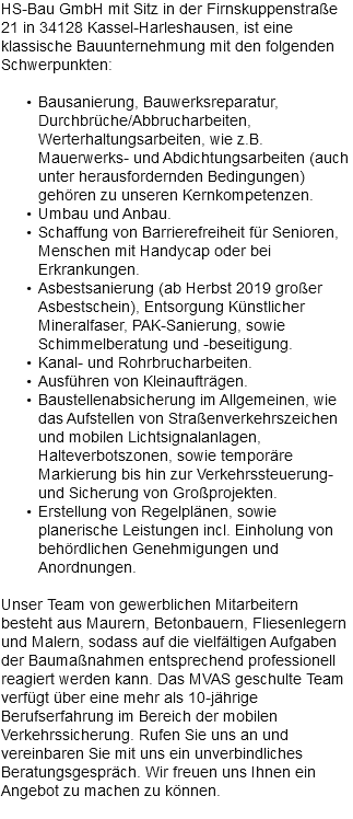 HS-Bau GmbH mit Sitz in der Firnskuppenstraße 21 in 34128 Kassel-Harleshausen, ist eine klassische Bauunternehmung mit den folgenden Schwerpunkten: Bausanierung, Bauwerksreparatur, Durchbrüche/Abbrucharbeiten, Werterhaltungsarbeiten, wie z.B. Mauerwerks- und Abdichtungsarbeiten (auch unter herausfordernden Bedingungen) gehören zu unseren Kernkompetenzen. Umbau und Anbau. Schaffung von Barrierefreiheit für Senioren, Menschen mit Handycap oder bei Erkrankungen. Asbestsanierung (ab Herbst 2019 großer Asbestschein), Entsorgung Künstlicher Mineralfaser, PAK-Sanierung, sowie Schimmelberatung und -beseitigung. Kanal- und Rohrbrucharbeiten. Ausführen von Kleinaufträgen. Baustellenabsicherung im Allgemeinen, wie das Aufstellen von Straßenverkehrszeichen und mobilen Lichtsignalanlagen, Halteverbotszonen, sowie temporäre Markierung bis hin zur Verkehrssteuerung- und Sicherung von Großprojekten. Erstellung von Regelplänen, sowie planerische Leistungen incl. Einholung von behördlichen Genehmigungen und Anordnungen. Unser Team von gewerblichen Mitarbeitern besteht aus Maurern, Betonbauern, Fliesenlegern und Malern, sodass auf die vielfältigen Aufgaben der Baumaßnahmen entsprechend professionell reagiert werden kann. Das MVAS geschulte Team verfügt über eine mehr als 10-jährige Berufserfahrung im Bereich der mobilen Verkehrssicherung. Rufen Sie uns an und vereinbaren Sie mit uns ein unverbindliches Beratungsgespräch. Wir freuen uns Ihnen ein Angebot zu machen zu können. 